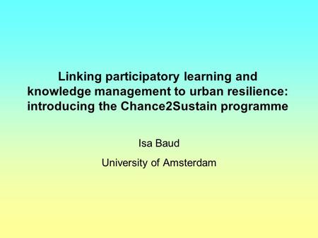 Linking participatory learning and knowledge management to urban resilience: introducing the Chance2Sustain programme Isa Baud University of Amsterdam.
