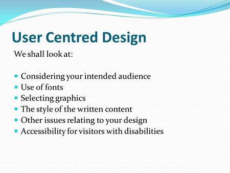 User Centred Design We shall look at: Considering your intended audience Use of fonts Selecting graphics The style of the written content Other issues.