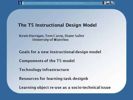 The T5 Instructional Design Model Kevin Harrigan, Tom Carey, Diane Salter University of Waterloo Goals for a new instructional design model Components.