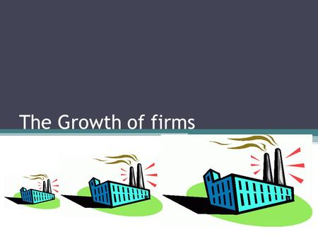 The Growth of firms. Motives for growth *try getting started P107 survival; from competition, economic downturns, takeovers economies of scale increase.