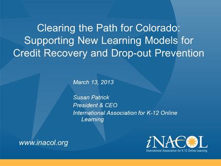 Www.inacol.org Clearing the Path for Colorado: Supporting New Learning Models for Credit Recovery and Drop-out Prevention March 13, 2013 Susan Patrick.