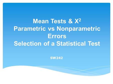 Mean Tests & X 2 Parametric vs Nonparametric Errors Selection of a Statistical Test SW242.