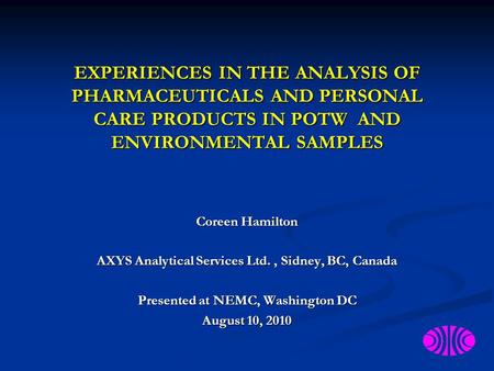 EXPERIENCES IN THE ANALYSIS OF PHARMACEUTICALS AND PERSONAL CARE PRODUCTS IN POTW AND ENVIRONMENTAL SAMPLES Coreen Hamilton AXYS Analytical Services Ltd.,