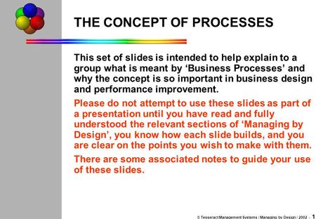 © Tesseract Management Systems / Managing by Design / 2002 - 1 THE CONCEPT OF PROCESSES This set of slides is intended to help explain to a group what.
