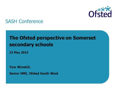 SASH Conference The Ofsted perspective on Somerset secondary schools 15 May 2015 Tom Winskill, Senior HMI, Ofsted South West 15 May 2015.