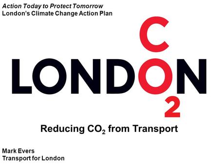 Mark Evers Transport for London Reducing CO 2 from Transport Action Today to Protect Tomorrow London’s Climate Change Action Plan.