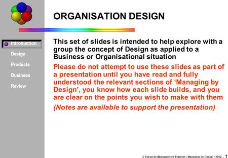 Introduction Design Products Business Review © Tesseract Management Systems / Managing by Design / 2002 - 1 ORGANISATION DESIGN This set of slides is intended.