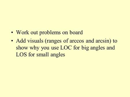 Work out problems on board Add visuals (ranges of arccos and arcsin) to show why you use LOC for big angles and LOS for small angles.