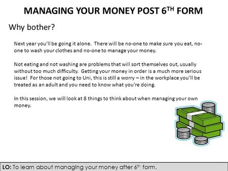 LO: To learn about managing your money after 6 th form. MANAGING YOUR MONEY POST 6 TH FORM Why bother? Next year you’ll be going it alone. There will be.