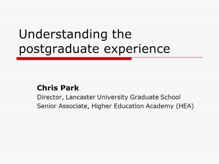 Understanding the postgraduate experience Chris Park Director, Lancaster University Graduate School Senior Associate, Higher Education Academy (HEA)
