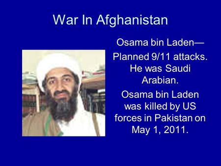 War In Afghanistan Osama bin Laden— Planned 9/11 attacks. He was Saudi Arabian. Osama bin Laden was killed by US forces in Pakistan on May 1, 2011.