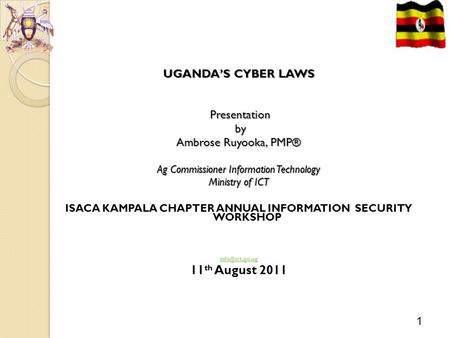 1 Cyber Laws: Uganda UGANDA’S CYBER LAWS Presentation Presentation by by Ambrose Ruyooka, PMP® Ag Commissioner Information Technology Ministry of ICT ISACA.