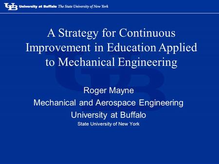 Roger Mayne Mechanical and Aerospace Engineering University at Buffalo State University of New York A Strategy for Continuous Improvement in Education.