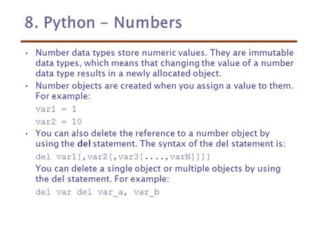 8. Python - Numbers Number data types store numeric values. They are immutable data types, which means that changing the value of a number data type results.