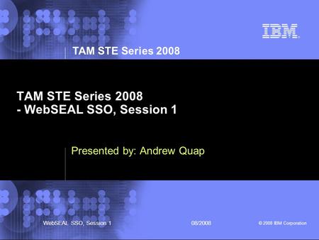 TAM STE Series 2008 © 2008 IBM Corporation WebSEAL SSO, Session 108/2008 TAM STE Series 2008 - WebSEAL SSO, Session 1 Presented by: Andrew Quap.