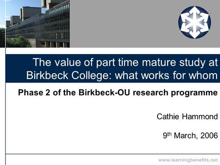 Www.learningbenefits.net Phase 2 of the Birkbeck-OU research programme Cathie Hammond 9 th March, 2006 The value of part time mature study at Birkbeck.