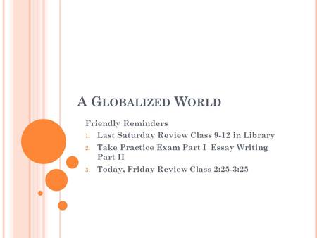 A G LOBALIZED W ORLD Friendly Reminders 1. Last Saturday Review Class 9-12 in Library 2. Take Practice Exam Part I Essay Writing Part II 3. Today, Friday.