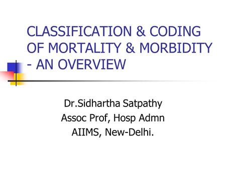 CLASSIFICATION & CODING OF MORTALITY & MORBIDITY - AN OVERVIEW Dr.Sidhartha Satpathy Assoc Prof, Hosp Admn AIIMS, New-Delhi.