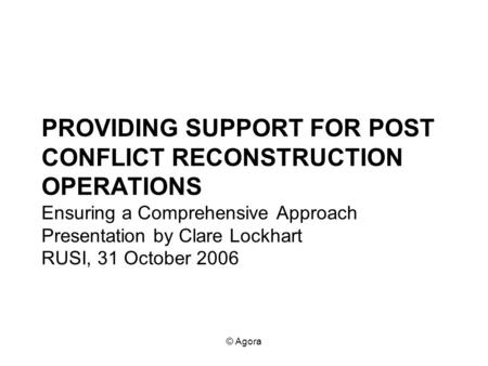 © Agora PROVIDING SUPPORT FOR POST CONFLICT RECONSTRUCTION OPERATIONS Ensuring a Comprehensive Approach Presentation by Clare Lockhart RUSI, 31 October.