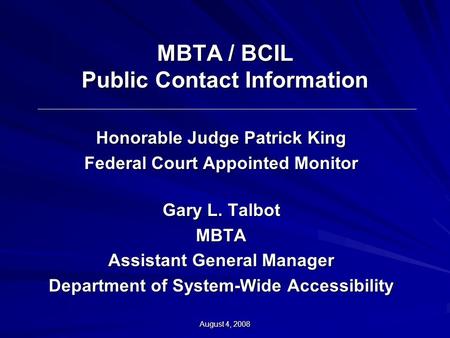 August 4, 2008 MBTA / BCIL Public Contact Information Honorable Judge Patrick King Federal Court Appointed Monitor Gary L. Talbot MBTA Assistant General.