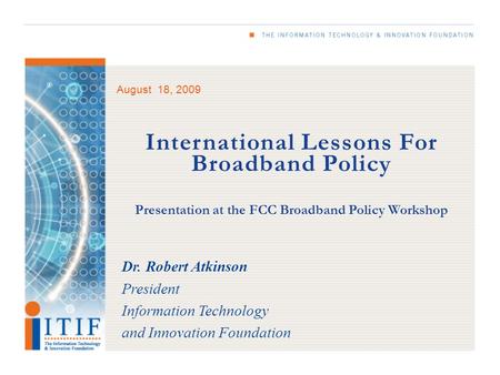 August 18, 2009 International Lessons For Broadband Policy Presentation at the FCC Broadband Policy Workshop Dr. Robert Atkinson President Information.