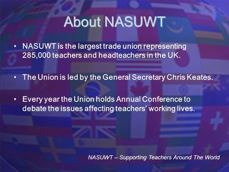 About NASUWT NASUWT is the largest trade union representing 285,000 teachers and headteachers in the UK. The Union is led by the General Secretary Chris.