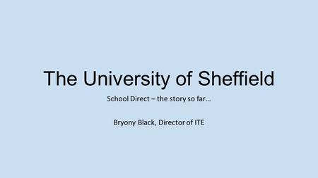 The University of Sheffield School Direct – the story so far… Bryony Black, Director of ITE.