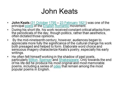 John Keats John Keats (31 October 1795 – 23 February 1821) was one of the principal poets of the English Romantic movement.31 October179523 February1821poetsEnglishRomantic.