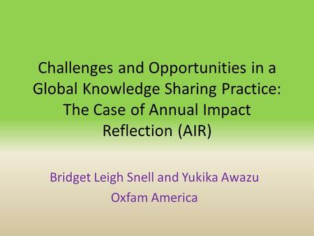 Challenges and Opportunities in a Global Knowledge Sharing Practice: The Case of Annual Impact Reflection (AIR) Bridget Leigh Snell and Yukika Awazu Oxfam.