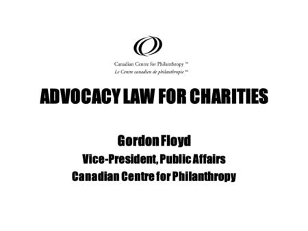 ADVOCACY LAW FOR CHARITIES Gordon Floyd Vice-President, Public Affairs Canadian Centre for Philanthropy.