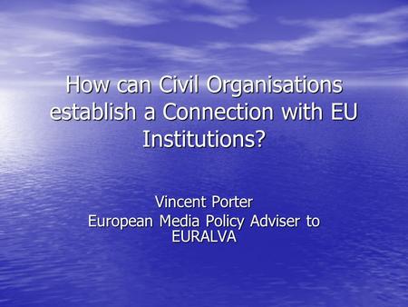 How can Civil Organisations establish a Connection with EU Institutions? Vincent Porter European Media Policy Adviser to EURALVA.