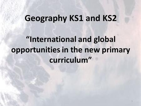 Geography KS1 and KS2 “International and global opportunities in the new primary curriculum” 1.