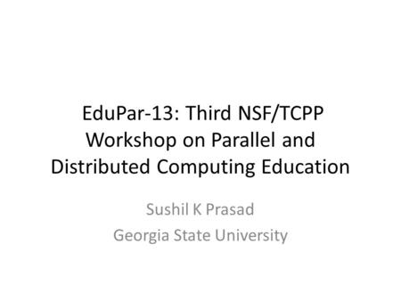 EduPar-13: Third NSF/TCPP Workshop on Parallel and Distributed Computing Education Sushil K Prasad Georgia State University.