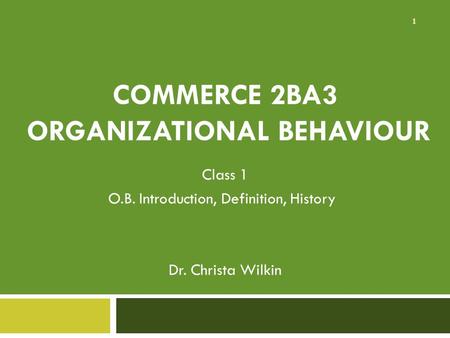 COMMERCE 2BA3 ORGANIZATIONAL BEHAVIOUR Class 1 O.B. Introduction, Definition, History Dr. Christa Wilkin 1.