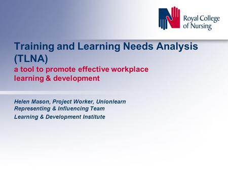 Training and Learning Needs Analysis (TLNA) a tool to promote effective workplace learning & development Helen Mason, Project Worker, Unionlearn Representing.