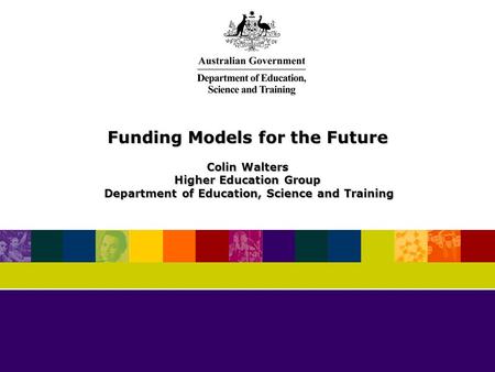 Funding Models for the Future Colin Walters Higher Education Group Department of Education, Science and Training Department of Education, Science and Training.