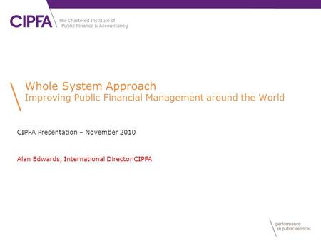 Whole System Approach Improving Public Financial Management around the World CIPFA Presentation – November 2010 Alan Edwards, International Director CIPFA.