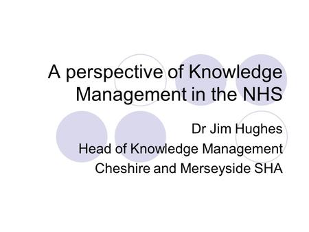 A perspective of Knowledge Management in the NHS Dr Jim Hughes Head of Knowledge Management Cheshire and Merseyside SHA.