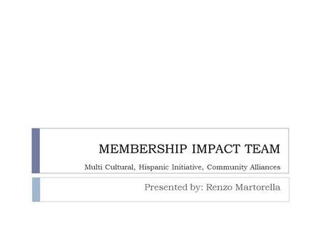 MEMBERSHIP IMPACT TEAM Multi Cultural, Hispanic Initiative, Community Alliances Presented by: Renzo Martorella.