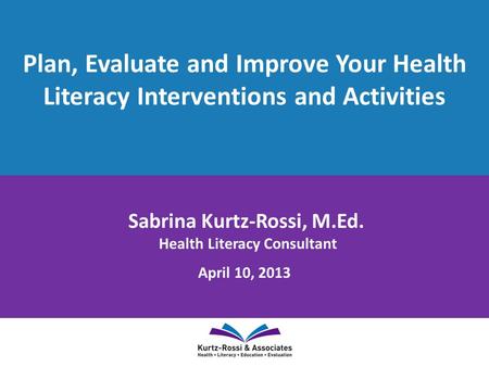 Plan, Evaluate and Improve Your Health Literacy Interventions and Activities Sabrina Kurtz-Rossi, M.Ed. Health Literacy Consultant April 10, 2013.