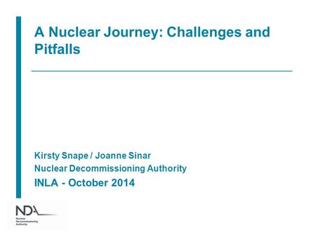 A Nuclear Journey: Challenges and Pitfalls Kirsty Snape / Joanne Sinar Nuclear Decommissioning Authority INLA - October 2014.