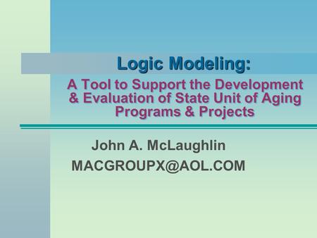 John A. McLaughlin MACGROUPX@AOL.COM Logic Modeling: A Tool to Support the Development & Evaluation of State Unit of Aging Programs & Projects John A.
