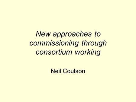 New approaches to commissioning through consortium working Neil Coulson.