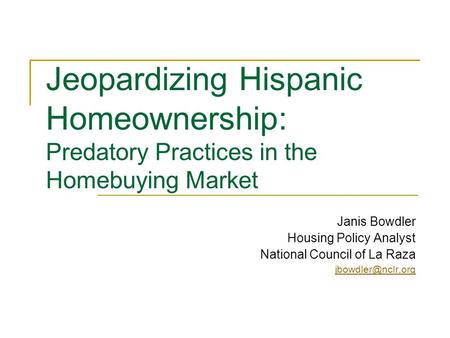 Jeopardizing Hispanic Homeownership: Predatory Practices in the Homebuying Market Janis Bowdler Housing Policy Analyst National Council of La Raza