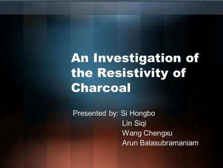An Investigation of the Resistivity of Charcoal Presented by: Si Hongbo Lin Siqi Wang Chengxu Arun Balasubramaniam.