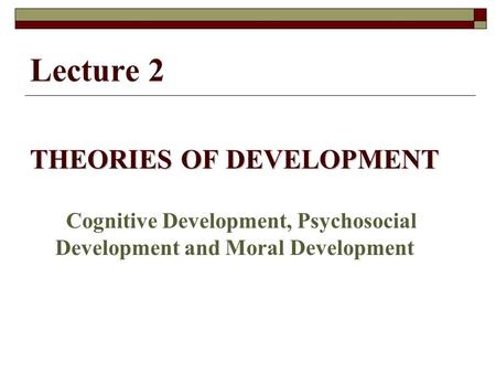 Lecture 2 THEORIES OF DEVELOPMENT Cognitive Development, Psychosocial Development and Moral Development.