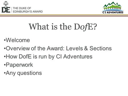 What is the DofE? Welcome Overview of the Award: Levels & Sections How DofE is run by CI Adventures Paperwork Any questions.