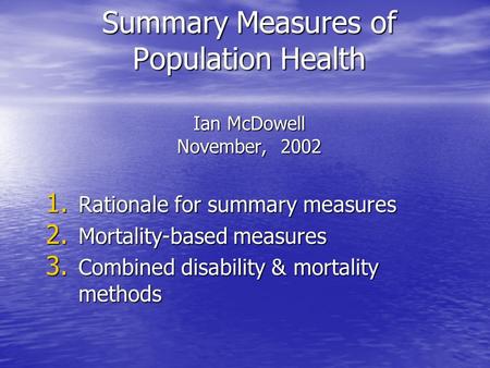 Summary Measures of Population Health Ian McDowell November, 2002 1. Rationale for summary measures 2. Mortality-based measures 3. Combined disability.