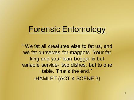 1 Forensic Entomology “ We fat all creatures else to fat us, and we fat ourselves for maggots. Your fat king and your lean beggar is but variable service-