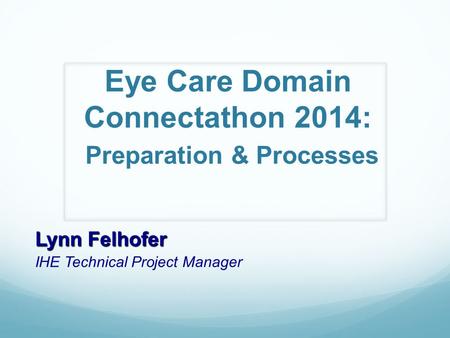 Eye Care Domain Connectathon 2014: Preparation & Processes Lynn Felhofer IHE Technical Project Manager.
